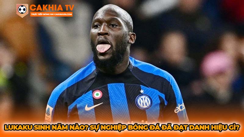 Lukaku sinh năm nào? Sự nghiệp bóng đá đã đạt danh hiệu gì?